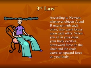 3 rd  Law According to Newton, whenever objects A and B interact with each other, they exert forces upon each other. When you sit in your chair, your body exerts a downward force on the chair and the chair exerts an upward force on your body.  