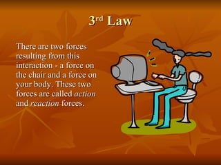 3 rd  Law There are two forces resulting from this interaction - a force on the chair and a force on your body. These two forces are called  action  and  reaction  forces. 