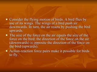 Consider the flying motion of birds. A bird flies by use of its wings. The wings of a bird push air downwards. In turn, the air reacts by pushing the bird upwards.  The size of the force on the air equals the size of the force on the bird; the direction of the force on the air (downwards) is opposite the direction of the force on the bird (upwards). Action-reaction force pairs make it possible for birds to fly. 