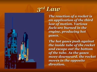 3 rd  Law The reaction of a rocket is an application of the third law of motion. Various fuels are burned in the engine, producing hot gases.  The hot gases push against the inside tube of the rocket and escape out the bottom of the tube. As the gases move downward, the rocket moves in the opposite direction. 