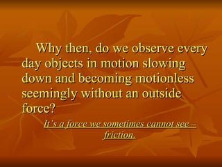 Why then, do we observe every day objects in motion slowing down and becoming motionless seemingly without an outside force? It’s a force we sometimes cannot see – friction. 