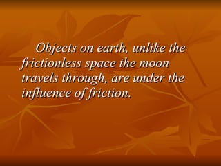 Objects on earth, unlike the frictionless space the moon travels through, are under the influence of friction. 