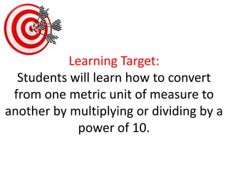 Learning Target:Students will learn how to convert from one metric unit of measure to another by multiplying or dividing by a power of 10.  