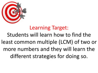 Learning Target:
Students will learn how to find the
least common multiple (LCM) of two or
more numbers and they will learn the
different strategies for doing so.
 