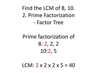 Find the LCM of 8, 10.
2. Prime Factorization
- Factor Tree
Prime factorization of
8: 2, 2, 2
10:2, 5
LCM: 2 x 2 x 2 x 5 = 40
 
