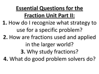 Essential Questions for the Fraction Unit Part II:1. How do I recognize what strategy to use for a specific problem?2. How are fractions used and applied in the larger world?3. Why study fractions?4. What do good problem solvers do? 