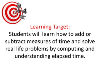 Learning Target:Students will learn how to add or subtract measures of time and solve real life problems by computing and understanding elapsed time.  