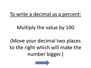 To write a decimal as a percent:Multiply the value by 100(Move your decimal two places to the right which will make the number bigger.)