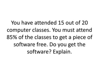 You have attended 15 out of 20 computer classes. You must attend 85% of the classes to get a piece of software free. Do you get the software? Explain.
