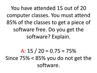 You have attended 15 out of 20 computer classes. You must attend 85% of the classes to get a piece of software free. Do you get the software? Explain.A: 15 / 20 = 0.75 = 75%Since 75% < 85% you do not get the software.