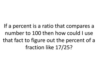 If a percent is a ratio that compares a number to 100 then how could I use that fact to figure out the percent of a fraction like 17/25?