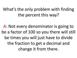 What’s the only problem with finding the percent this way?A: Not every denominator is going to be a factor of 100 so you there will still be times you will just have to divide the fraction to get a decimal and change it from there.