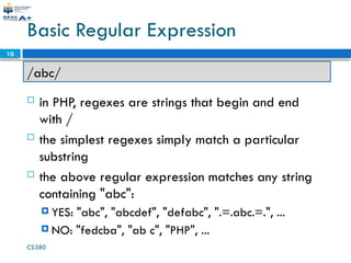 CS380
10
Basic Regular Expression
 in PHP, regexes are strings that begin and end
with /
 the simplest regexes simply match a particular
substring
 the above regular expression matches any string
containing "abc":
 YES: "abc", "abcdef", "defabc", ".=.abc.=.", ...
 NO: "fedcba", "ab c", "PHP", ...
/abc/
 
