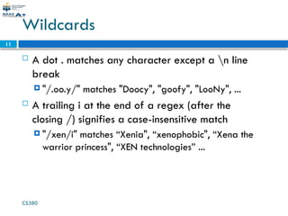 CS380
11
Wildcards
 A dot . matches any character except a n line
break
 "/.oo.y/" matches "Doocy", "goofy", "LooNy", ...
 A trailing i at the end of a regex (after the
closing /) signifies a case-insensitive match
 "/xen/i" matches “Xenia", “xenophobic", “Xena the
warrior princess", “XEN technologies” ...
 