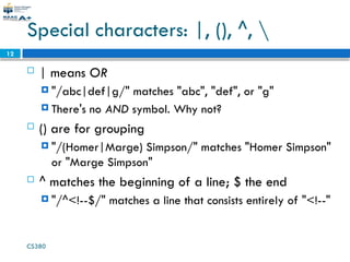 CS380
12
Special characters: |, (), ^, 
 | means OR
 "/abc|def|g/" matches "abc", "def", or "g"
 There's no AND symbol. Why not?
 () are for grouping
 "/(Homer|Marge) Simpson/" matches "Homer Simpson"
or "Marge Simpson"
 ^ matches the beginning of a line; $ the end
 "/^<!--$/" matches a line that consists entirely of "<!--"
 