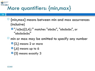 CS380
15
More quantifiers: {min,max}
 {min,max} means between min and max occurrences
(inclusive)
 "/a(bc){2,4}/" matches "abcbc", "abcbcbc", or
"abcbcbcbc"
 min or max may be omitted to specify any number
 {2,} means 2 or more
 {,6} means up to 6
 {3} means exactly 3
 