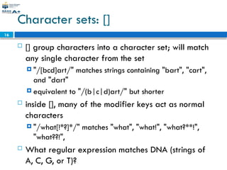 16
Character sets: []
 [] group characters into a character set; will match
any single character from the set
 "/[bcd]art/" matches strings containing "bart", "cart",
and "dart"
 equivalent to "/(b|c|d)art/" but shorter
 inside [], many of the modifier keys act as normal
characters
 "/what[!*?]*/" matches "what", "what!", "what?**!",
"what??!",
 What regular expression matches DNA (strings of
A, C, G, or T)?
 