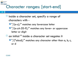 CS380
17
Character ranges: [start-end]
 inside a character set, specify a range of
characters with -
 "/[a-z]/" matches any lowercase letter
 "/[a-zA-Z0-9]/" matches any lower- or uppercase
letter or digit
 an initial ^ inside a character set negates it
 "/[^abcd]/" matches any character other than a, b, c,
or d
 