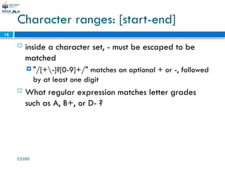 CS380
18
Character ranges: [start-end]
 inside a character set, - must be escaped to be
matched
 "/[+-]?[0-9]+/" matches an optional + or -, followed
by at least one digit
 What regular expression matches letter grades
such as A, B+, or D- ?
 