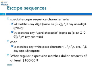 CS380
19
Escape sequences
 special escape sequence character sets:
 d matches any digit (same as [0-9]); D any non-digit
([^0-9])
 w matches any “word character” (same as [a-zA-Z_0-
9]); W any non-word
 char
 s matches any whitespace character ( , t, n, etc.); S
any non-whitespace
 What regular expression matches dollar amounts of
at least $100.00 ?
 