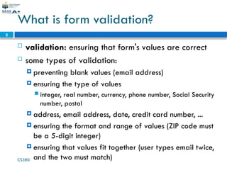 CS380
2
What is form validation?
 validation: ensuring that form's values are correct
 some types of validation:
 preventing blank values (email address)
 ensuring the type of values
 integer, real number, currency, phone number, Social Security
number, postal
 address, email address, date, credit card number, ...
 ensuring the format and range of values (ZIP code must
be a 5-digit integer)
 ensuring that values fit together (user types email twice,
and the two must match)
 