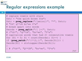 CS380
22
Regular expressions example
# replace vowels with stars
$str = "the quick brown fox";
$str = preg_replace("/[aeiou]/", "*", $str);
# "th* q**ck br*wn f*x"
# break apart into words
$words = preg_split("/[ ]+/", $str);
# ("th*", "q**ck", "br*wn", "f*x")
# capitalize words that had 2+ consecutive vowels
for ($i = 0; $i < count($words); $i++) {
if (preg_match("/*{2,}/", $words[$i])) {
$words[$i] = strtoupper($words[$i]);
}
} # ("th*", "Q**CK", "br*wn", "f*x")
PHP
 