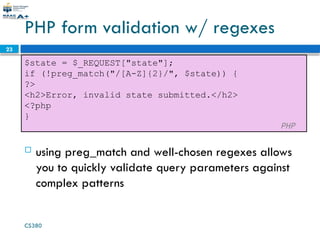 CS380
23
PHP form validation w/ regexes
$state = $_REQUEST["state"];
if (!preg_match("/[A-Z]{2}/", $state)) {
?>
<h2>Error, invalid state submitted.</h2>
<?php
}
PHP
 using preg_match and well-chosen regexes allows
you to quickly validate query parameters against
complex patterns
 