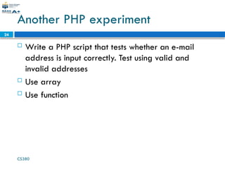 CS380
24
Another PHP experiment
 Write a PHP script that tests whether an e-mail
address is input correctly. Test using valid and
invalid addresses
 Use array
 Use function
 