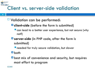 CS380
4
Client vs. server-side validation
 Validation can be performed:
 client-side (before the form is submitted)
 can lead to a better user experience, but not secure (why
not?)
 server-side (in PHP code, after the form is
submitted)
 needed for truly secure validation, but slower
 both
 best mix of convenience and security, but requires
most effort to program
 