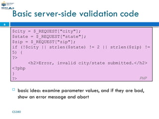 CS380
6
Basic server-side validation code
$city = $_REQUEST["city"];
$state = $_REQUEST["state"];
$zip = $_REQUEST["zip"];
if (!$city || strlen($state) != 2 || strlen($zip) !=
5) {
?>
<h2>Error, invalid city/state submitted.</h2>
<?php
}
?> PHP
 basic idea: examine parameter values, and if they are bad,
show an error message and abort
 