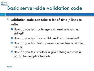 CS380
7
Basic server-side validation code
 validation code can take a lot of time / lines to
write
 How do you test for integers vs. real numbers vs.
strings?
 How do you test for a valid credit card number?
 How do you test that a person's name has a middle
initial?
 How do you test whether a given string matches a
particular complex format?
 