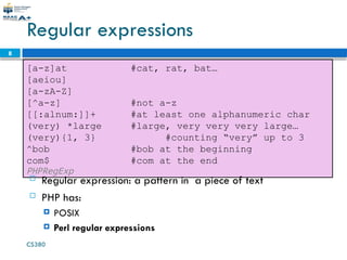 CS380
8
Regular expressions
[a-z]at #cat, rat, bat…
[aeiou]
[a-zA-Z]
[^a-z] #not a-z
[[:alnum:]]+ #at least one alphanumeric char
(very) *large #large, very very very large…
(very){1, 3} #counting “very” up to 3
^bob #bob at the beginning
com$ #com at the end
PHPRegExp
 Regular expression: a pattern in a piece of text
 PHP has:
 POSIX
 Perl regular expressions
 