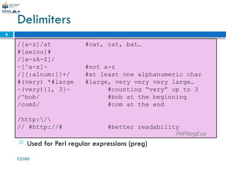 CS380
9
Delimiters
/[a-z]/at #cat, rat, bat…
#[aeiou]#
/[a-zA-Z]/
~[^a-z]~ #not a-z
/[[:alnum:]]+/ #at least one alphanumeric char
#(very) *#large #large, very very very large…
~(very){1, 3}~ #counting “very” up to 3
/^bob/ #bob at the beginning
/com$/ #com at the end
/http:/
// #http://# #better readability
PHPRegExp
 Used for Perl regular expressions (preg)
 