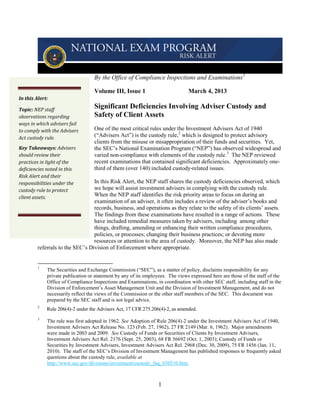 By the Office of Compliance Inspections and Examinations 1

                                   Volume III, Issue 1                          March 4, 2013
In this Alert:

Topic: NEP staff
                                   Significant Deficiencies Involving Adviser Custody and
observations regarding             Safety of Client Assets
ways in which advisers fail
to comply with the Advisers        One of the most critical rules under the Investment Advisers Act of 1940
Act custody rule.                  (“Advisers Act”) is the custody rule, 2 which is designed to protect advisory
                                   clients from the misuse or misappropriation of their funds and securities. Yet,
Key Takeaways: Advisers            the SEC’s National Examination Program (“NEP”) has observed widespread and
should review their                varied non-compliance with elements of the custody rule. 3 The NEP reviewed
practices in light of the          recent examinations that contained significant deficiencies. Approximately one-
deficiencies noted in this         third of them (over 140) included custody-related issues.
Risk Alert and their
responsibilities under the        In this Risk Alert, the NEP staff shares the custody deficiencies observed, which
custody rule to protect           we hope will assist investment advisers in complying with the custody rule.
client assets.                    When the NEP staff identifies the risk priority areas to focus on during an
                                  examination of an adviser, it often includes a review of the adviser’s books and
                                  records, business, and operations as they relate to the safety of its clients’ assets.
                                  The findings from these examinations have resulted in a range of actions. These
                                  have included remedial measures taken by advisers, including among other
                                  things, drafting, amending or enhancing their written compliance procedures,
                                  policies, or processes; changing their business practices; or devoting more
                                  resources or attention to the area of custody. Moreover, the NEP has also made
         referrals to the SEC’s Division of Enforcement where appropriate.


         1
             The Securities and Exchange Commission (“SEC”), as a matter of policy, disclaims responsibility for any
             private publication or statement by any of its employees. The views expressed here are those of the staff of the
             Office of Compliance Inspections and Examinations, in coordination with other SEC staff, including staff in the
             Division of Enforcement’s Asset Management Unit and the Division of Investment Management, and do not
             necessarily reflect the views of the Commission or the other staff members of the SEC. This document was
             prepared by the SEC staff and is not legal advice.
         2
             Rule 206(4)-2 under the Advisers Act, 17 CFR 275.206(4)-2, as amended.
         3
             The rule was first adopted in 1962. See Adoption of Rule 206(4)-2 under the Investment Advisers Act of 1940,
             Investment Advisers Act Release No. 123 (Feb. 27, 1962), 27 FR 2149 (Mar. 6, 1962). Major amendments
             were made in 2003 and 2009. See Custody of Funds or Securities of Clients by Investment Advisers,
             Investment Advisers Act Rel. 2176 (Sept. 25, 2003), 68 FR 56692 (Oct. 1, 2003); Custody of Funds or
             Securities by Investment Advisers, Investment Advisers Act Rel. 2968 (Dec. 30, 2009), 75 FR 1456 (Jan. 11,
             2010). The staff of the SEC’s Division of Investment Management has published responses to frequently asked
             questions about the custody rule, available at
             http://www.sec.gov/divisions/investment/custody_faq_030510.htm.



                                                                  1
 