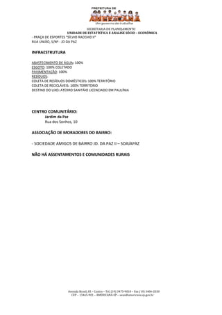 SECRETARIA DE PLANEJAMENTO
                     UNIDADE DE ESTATÍSTICA E ANALISE SÓCIO – ECONÔMICA
- PRAÇA DE ESPORTES “SÍLVIO RACCHID II”
RUA UNIÃO, S/Nº - JD DA PAZ

INFRAESTRUTURA

ABASTECIMENTO DE ÁGUA: 100%
ESGOTO: 100% COLETADO
PAVIMENTAÇÃO: 100%
RESÍDUOS:
COLETA DE RESÍDUOS DOMÉSTICOS: 100% TERRITÓRIO
COLETA DE RECICLÁVEIS: 100% TERRITORIO
DESTINO DO LIXO: ATERRO SANITÁIO LICENCIADO EM PAULÍNIA




CENTRO COMUNITÁRIO:
        Jardim da Paz
        Rua dos Sonhos, 10

ASSOCIAÇÃO DE MORADORES DO BAIRRO:

- SOCIEDADE AMIGOS DE BAIRRO JD. DA PAZ II – SOAJAPAZ

NÃO HÁ ASSENTAMENTOS E COMUNIDADES RURAIS




                      Avenida Brasil, 85 – Centro – Tel. (19) 3475-9010 – Fax (19) 3406-2030
                        CEP – 13465-901 – AMERICANA-SP – ueas@americana.sp.gov.br
 