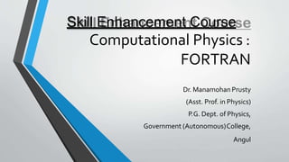 Skill Enhancement Course
Computational Physics :
FORTRAN
Dr. Manamohan Prusty
(Asst. Prof. in Physics)
P.G. Dept. of Physics,
Government (Autonomous)College,
Angul
 