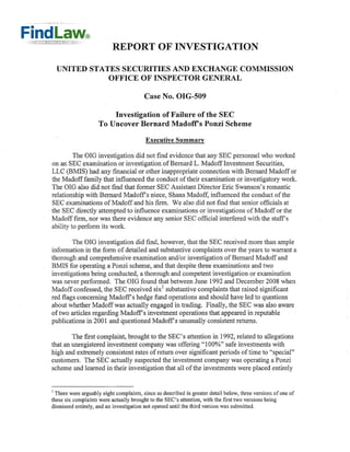 REPORT OF INVESTIGATION

  UNITED STATES SECURITIES AND EXCHANGE COMMISSION
             OFFICE OF INSPECTOR GENERAL

                                         Case No. OIG-509


                        Investigation of Failure of the SEC

                    To Uncover Bernard Madoff's Ponzi Scheme


                                         Executive Summary

         The OIG investigation did not find evidence that any SEC personnel who worked
on an SEC examination or investigation of Bernard L. Madoff Investment Securities,
LLC (BMIS) had any financial or other inappropriate connection with Bernard Madoff or
the Madoff family that influenced the conduct of their examination or investigatory work.
The OIG also did not find that former SEC Assistant Director Eric Swanson's romantic
relationship with Bernard Madoffs niece, Shana Madoff, influenced the conduct of the
SEC examinations of Madoff and his firm. We also did not find that senior officials at
the SEC directly attempted to influence examinations or investigations of Madoff or the
Madofffirm, nor was there evidence any senior SEC official interfered with the staffs
ability to perform its work.

        The OIG investigation did find, however, that the SEC received more than ample
information in the form of detailed and substantive complaints over the years to warrant a
thorough and comprehensive examination and/or investigation of Bernard Madoff and
BMIS for operating a Ponzi scheme, and that despite three examinations and two
investigations being conducted, a thorough and competent investigation or examination
was never performed. The OIG found that between June 1992 and December 2008 when
Madoff confessed, the SEC received six! substantive complaints that raised significant
red flags concerning Madoff s hedge fund operations and should have led to questions
about whether Madoffwas actually engaged in trading. Finally, the SEC was also aware
of two articles regarding Madoff s investment operations that appeared in reputable
publications in 2001 and questioned Madoffs unusually consistent returns.

        The first complaint, brought to the SEC's attention in 1992, related to allegations
that an unregistered investment company was offering "100%" safe investments with
high and extremely consistent rates of return over significant periods of time to "special"
customers. The SEC actually suspected the investment company was operating a Ponzi
scheme and learned in their investigation that all of the investments were placed entirely


I There were arguably eight complaints, since as described in greater detail below, three versions of one of
these six complaints were actually brought to the SEC's attention, with the first two versions being
dismissed entirely, and an investigation not opened until the third version was submitted.
 