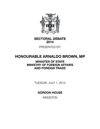SECTORAL DEBATE
2014
PRESENTED BY:
HONOURABLE ARNALDO BROWN, MP
MINISTER OF STATE
MINISTRY OF FOREIGN AFFAIRS
AND FOREIGN TRADE
TUESDAY, JULY 1, 2014
GORDON HOUSE
KINGSTON
 