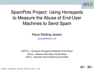 SpamPots Project: Using Honeypots
                 to Measure the Abuse of End-User
                      Machines to Send Spam

                                                   Klaus Steding-Jessen
                                                            jessen@cert.br



                                 CERT.br – Computer Emergency Response Team Brazil
                                         NIC.br – Network Information Center Brazil
                                        CGI.br – Brazilian Internet Steering Committee




LACNIC X – Isla Margarita, Venezuela – May 21–25, 2007 – p. 1/26