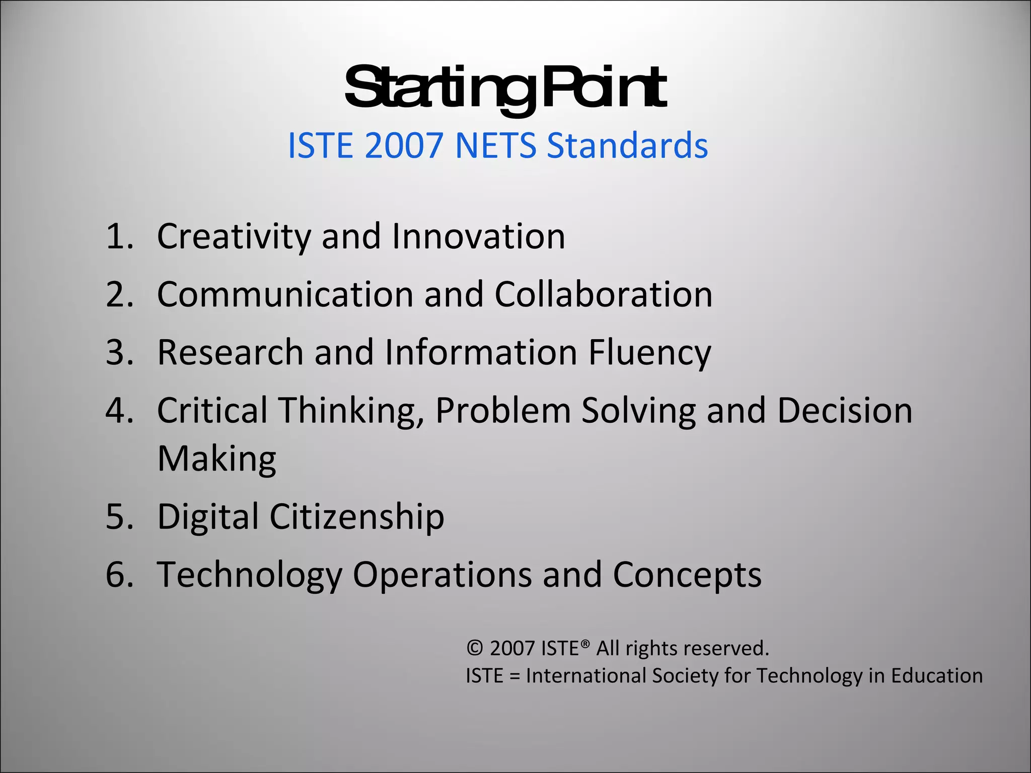 Starting Point ISTE 2007 NETS Standards   Creativity and Innovation Communication and Collaboration Research and Information Fluency Critical Thinking, Problem Solving and Decision Making Digital Citizenship Technology Operations and Concepts © 2007 ISTE® All rights reserved.  ISTE = International Society for Technology in Education 