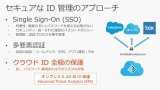 • Single Sign-On (SSO)
• 利便性: 複数の ID とパスワードを覚える必要がない
• セキュリティ: 統一された強固なパスワードポリシー
• 管理面：認証プロセスを集中管理
• 多要素認証
• 追加の認証：コールバック、SMS、アプリ通知 / PIN
• クラウド ID 全般の保護
• ID 、パスワード 漏洩またはそのリスクの対策
Jim.Bob@contoso.com
オンプレミス AD の ID 保護
Advanced Threat Analytics (ATA)
 
