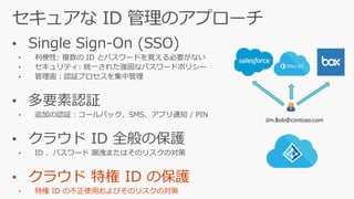 • Single Sign-On (SSO)
• 利便性: 複数の ID とパスワードを覚える必要がない
• セキュリティ: 統一された強固なパスワードポリシー
• 管理面：認証プロセスを集中管理
• 多要素認証
• 追加の認証：コールバック、SMS、アプリ通知 / PIN
• クラウド ID 全般の保護
• ID 、パスワード 漏洩またはそのリスクの対策
• クラウド 特権 ID の保護
• 特権 ID の不正使用およびそのリスクの対策
Jim.Bob@contoso.com
 