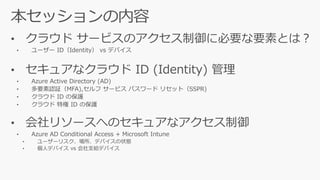 • クラウド サービスのアクセス制御に必要な要素とは？
• ユーザー ID（Identity） vs デバイス
• セキュアなクラウド ID (Identity) 管理
• Azure Active Directory (AD)
• 多要素認証（MFA), （SSPR)
• 会社リソースへのセキュアなアクセス制御
• Azure AD Conditional Access + Microsoft Intune
• ユーザーリスク、場所、デバイスの状態
• 個人デバイス vs 会社支給
 
