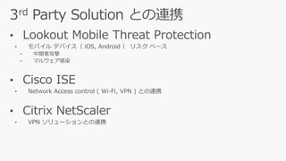 • Lookout Mobile Threat Protection
• モバイル デバイス（ iOS, Android ） リスク ベース
• 中間者攻撃
• マルウェア感染
• Cisco ISE
• Network Access control ( Wi-Fi, VPN ) との連携
• Citrix NetScaler
• VPN ソリューションとの連携
 
