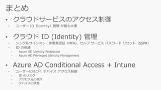 • クラウドサービスのアクセス制御
• ユーザー ID（Identity）管理 が最も大事
• クラウド ID (Identity) 管理
• Azure AD Conditional Access + Intune
 
