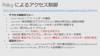 • validate-jwt : JWT を検証して操作を承認する
 RS256 署名アルゴリズム ｰ OpenID 構成エンドポイントからキーを受け取る
• 認証ポリシー
https://docs.microsoft.com/ja-jp/azure/api-management/api-management-policy-reference
 