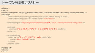 ・・・・
<inbound>
<base />
<rewrite-uri template="/HttpTriggerPowerShell1?code=TvXkdY2WKsev/wFxxxxx==&amp;name={username}" />
<validate-jwt
failed-validation-error-message="Unauthorized. Access token is missing or invalid."
failed-validation-httpcode="401" header-name="Authorization">
<openid-config url=“https://login.microsoftonline.com/テナントURL/.well-known/openid-configuration" />
<audiences>
<audience>チェックしたいアプリケーションのクライアントID</audience>
</audiences>
<required-claims>
<claim name=“チェックしたいクレーム名" match="all">
<value>クレーム内の値</value>
</claim>
</required-claims>
</validate-jwt>
<inbound>
・・・・
 