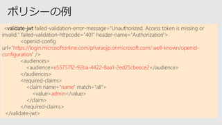 <validate-jwt failed-validation-error-message="Unauthorized. Access token is missing or
invalid." failed-validation-httpcode="401" header-name="Authorization">
<openid-config
url="https://login.microsoftonline.com/pharaojp.onmicrosoft.com/.well-known/openid-
configuration" />
<audiences>
<audience>e55757f2-92ba-4422-8aa1-2ed25cbeece2</audience>
</audiences>
<required-claims>
<claim name="name" match="all">
<value>admin</value>
</claim>
</required-claims>
</validate-jwt>
 