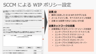 企業 ID
• 最初に記述した ID は WIP のタグになる
• メール ドメイン等、すべてのドメインを指定
• 企業 ID は変更できなくはないが大変
企業ネットワークの定義
• 企業領域とするネットワーク リソースを指定
• エンタープライズ ネットワーク ドメイン名
• エンタープライズ クラウド リソース
• エンタープライズ IP アドレス範囲
• エンタープライズ プロキシ サーバー
• エンタープライズ内部プロキシ サーバー
• ニュートラル リソース
 