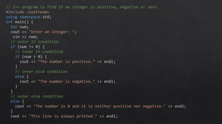 // C++ program to find if an integer is positive, negative or zero
#include <iostream>
using namespace std;
int main() {
int num;
cout << "Enter an integer: ";
cin >> num;
// outer if condition
if (num != 0) {
// inner if condition
if (num > 0) {
cout << "The number is positive." << endl;
}
// inner else condition
else {
cout << "The number is negative." << endl;
}
}
// outer else condition
else {
cout << "The number is 0 and it is neither positive nor negative." << endl;
}
cout << "This line is always printed." << endl;
 